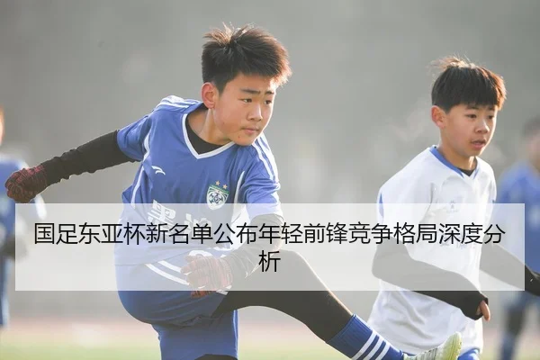 国足东亚杯新名单公布年轻前锋竞争格局深度分析